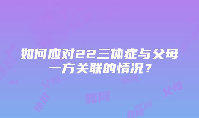 如何应对22三体症与父母一方关联的情况？