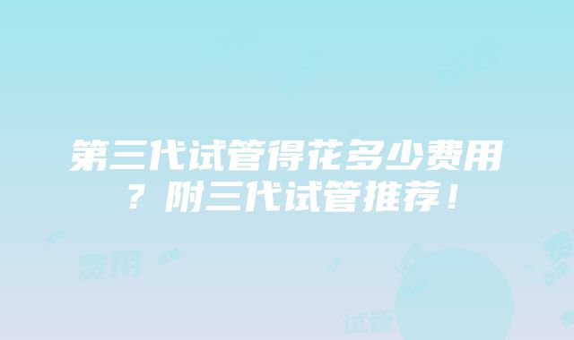 第三代试管得花多少费用？附三代试管推荐！