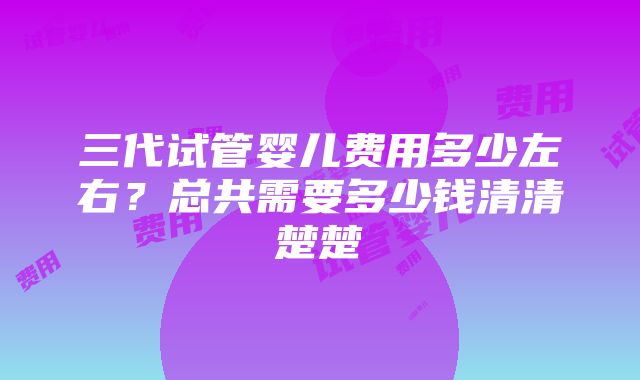 三代试管婴儿费用多少左右？总共需要多少钱清清楚楚