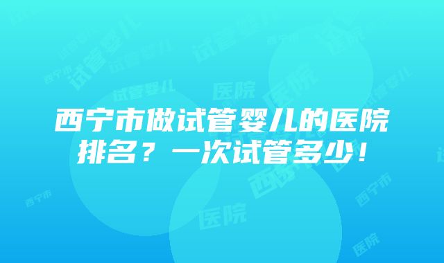 西宁市做试管婴儿的医院排名？一次试管多少！