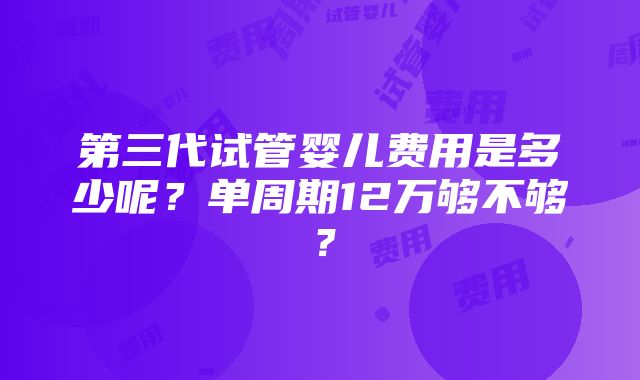 第三代试管婴儿费用是多少呢？单周期12万够不够？