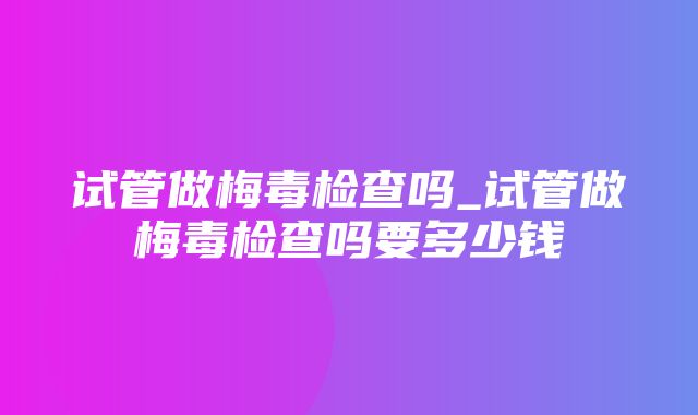 试管做梅毒检查吗_试管做梅毒检查吗要多少钱