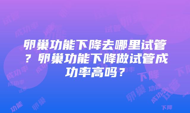 卵巢功能下降去哪里试管？卵巢功能下降做试管成功率高吗？