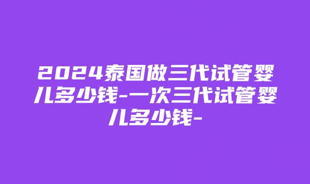 2024泰国做三代试管婴儿多少钱-一次三代试管婴儿多少钱-