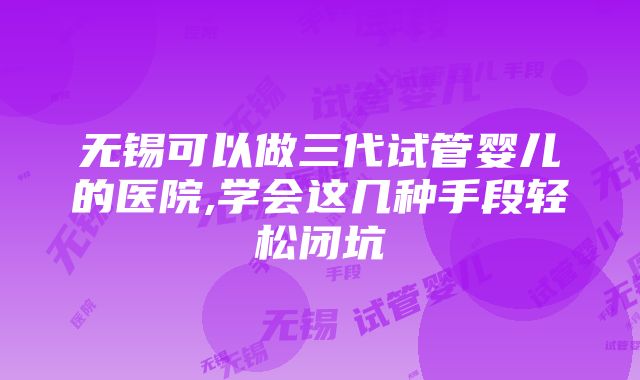 无锡可以做三代试管婴儿的医院,学会这几种手段轻松闭坑