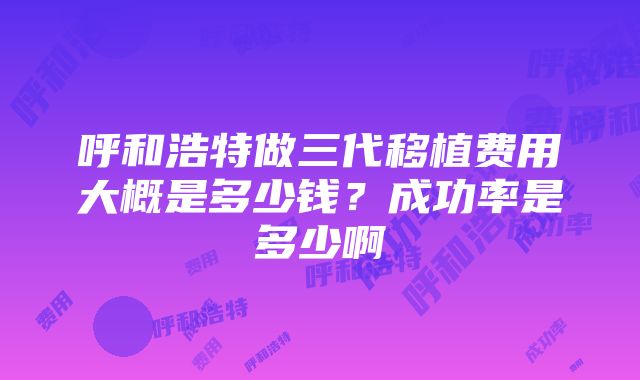 呼和浩特做三代移植费用大概是多少钱？成功率是多少啊