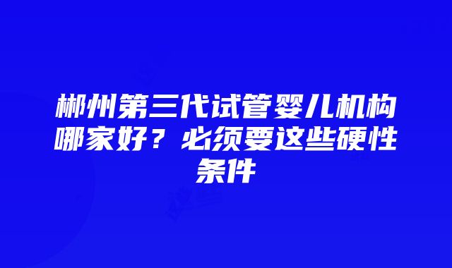 郴州第三代试管婴儿机构哪家好？必须要这些硬性条件