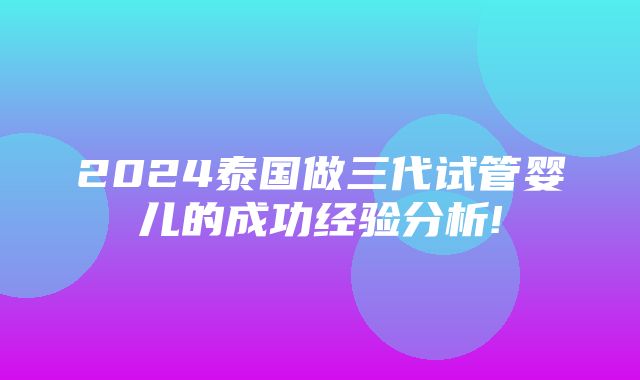 2024泰国做三代试管婴儿的成功经验分析!