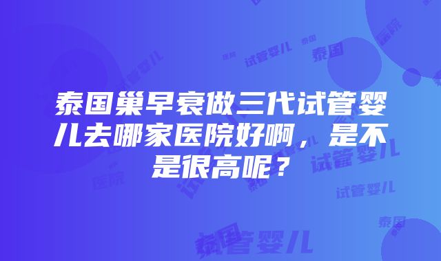 泰国巢早衰做三代试管婴儿去哪家医院好啊，是不是很高呢？