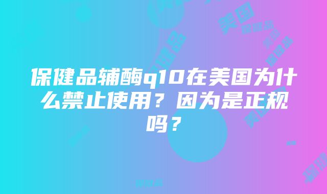 保健品辅酶q10在美国为什么禁止使用？因为是正规吗？