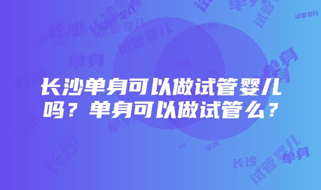 长沙单身可以做试管婴儿吗？单身可以做试管么？