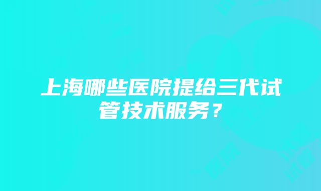 上海哪些医院提给三代试管技术服务？