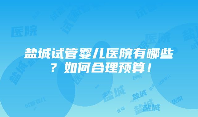 盐城试管婴儿医院有哪些？如何合理预算！