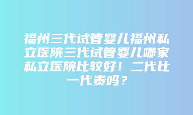 福州三代试管婴儿福州私立医院三代试管婴儿哪家私立医院比较好！二代比一代贵吗？