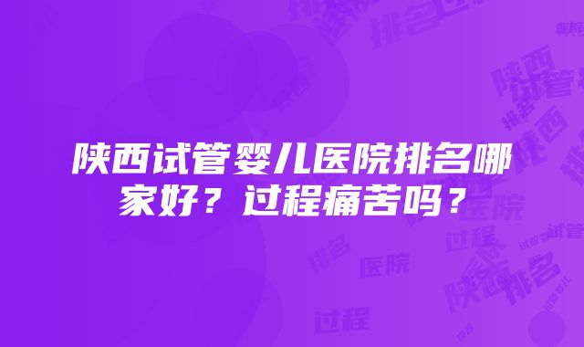 陕西试管婴儿医院排名哪家好？过程痛苦吗？