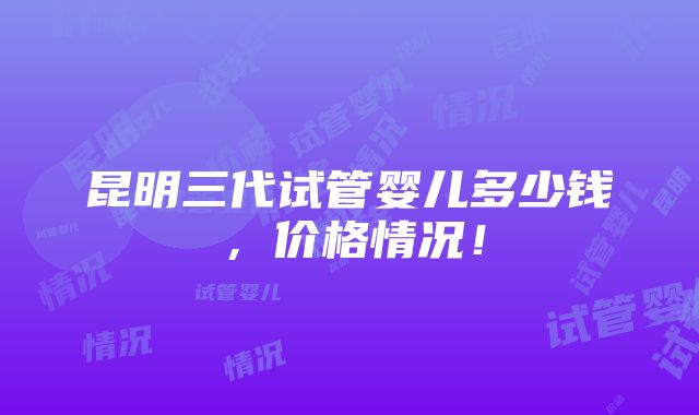 昆明三代试管婴儿多少钱，价格情况！