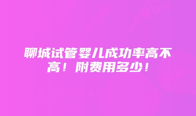 聊城试管婴儿成功率高不高！附费用多少！