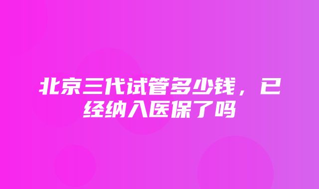 北京三代试管多少钱，已经纳入医保了吗