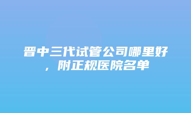 晋中三代试管公司哪里好，附正规医院名单