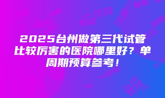 2025台州做第三代试管比较厉害的医院哪里好？单周期预算参考！