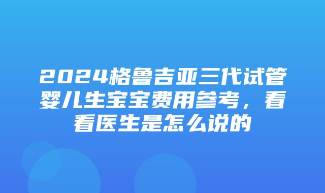 2024格鲁吉亚三代试管婴儿生宝宝费用参考，看看医生是怎么说的