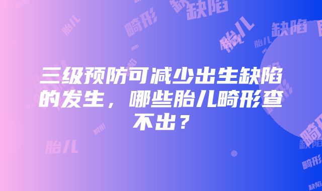 三级预防可减少出生缺陷的发生，哪些胎儿畸形查不出？