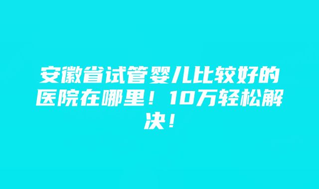 安徽省试管婴儿比较好的医院在哪里！10万轻松解决！