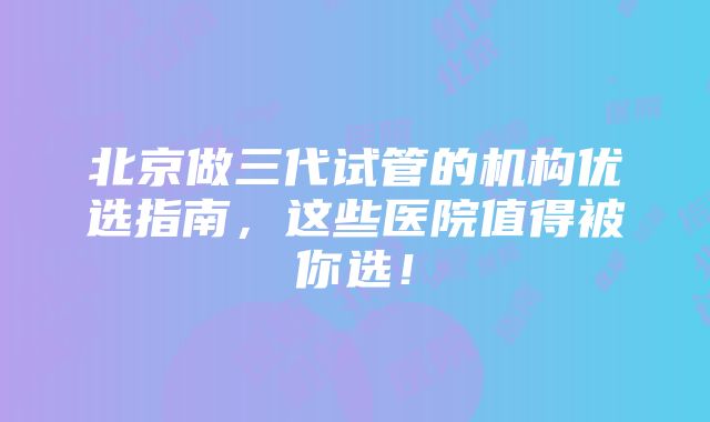 北京做三代试管的机构优选指南，这些医院值得被你选！