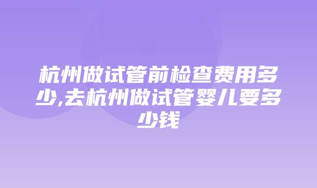 杭州做试管前检查费用多少,去杭州做试管婴儿要多少钱