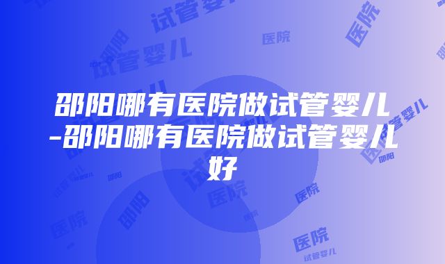 邵阳哪有医院做试管婴儿-邵阳哪有医院做试管婴儿好