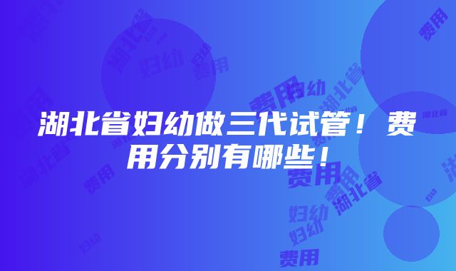 湖北省妇幼做三代试管！费用分别有哪些！