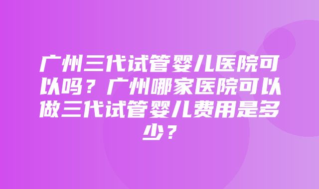 广州三代试管婴儿医院可以吗？广州哪家医院可以做三代试管婴儿费用是多少？