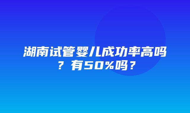 湖南试管婴儿成功率高吗？有50%吗？