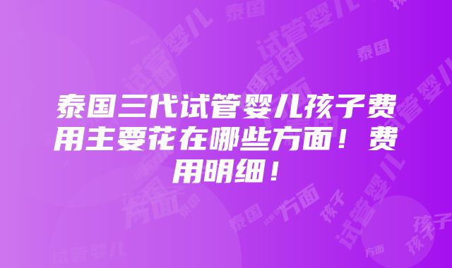 泰国三代试管婴儿孩子费用主要花在哪些方面！费用明细！