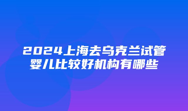 2024上海去乌克兰试管婴儿比较好机构有哪些