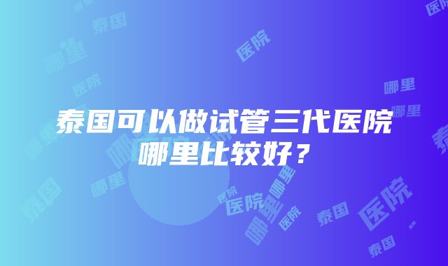 泰国可以做试管三代医院哪里比较好？