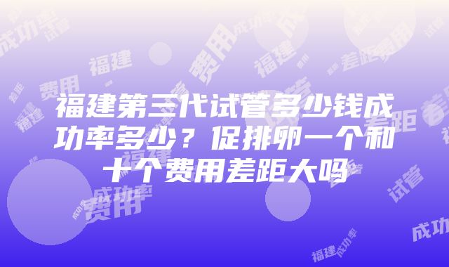 福建第三代试管多少钱成功率多少？促排卵一个和十个费用差距大吗