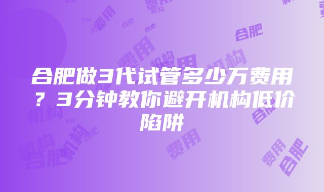 合肥做3代试管多少万费用？3分钟教你避开机构低价陷阱