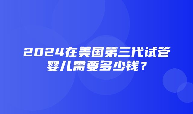 2024在美国第三代试管婴儿需要多少钱？