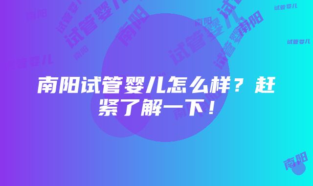 南阳试管婴儿怎么样？赶紧了解一下！