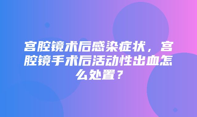 宫腔镜术后感染症状，宫腔镜手术后活动性出血怎么处置？