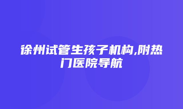 徐州试管生孩子机构,附热门医院导航