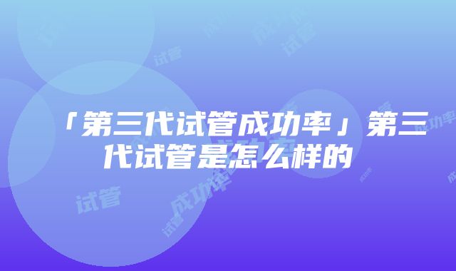 「第三代试管成功率」第三代试管是怎么样的