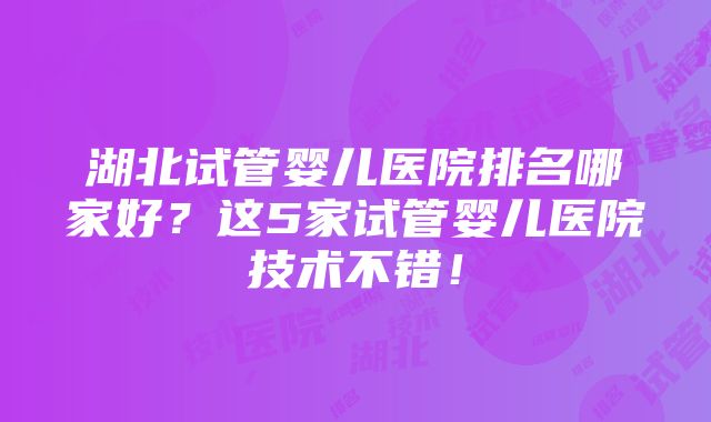 湖北试管婴儿医院排名哪家好？这5家试管婴儿医院技术不错！