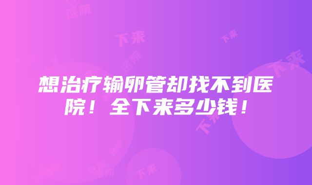 想治疗输卵管却找不到医院！全下来多少钱！