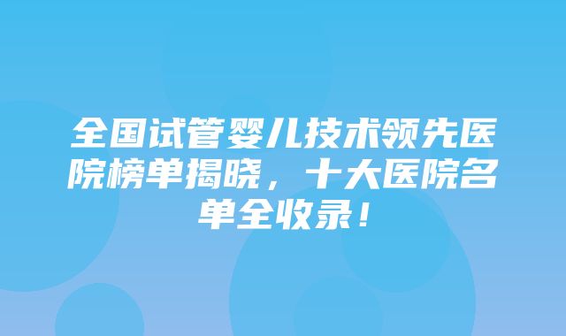 全国试管婴儿技术领先医院榜单揭晓，十大医院名单全收录！