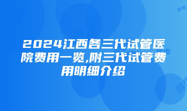 2024江西各三代试管医院费用一览,附三代试管费用明细介绍