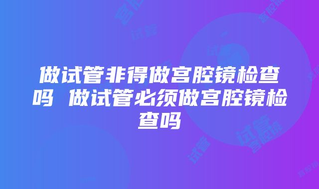 做试管非得做宫腔镜检查吗 做试管必须做宫腔镜检查吗