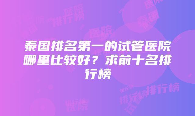 泰国排名第一的试管医院哪里比较好？求前十名排行榜