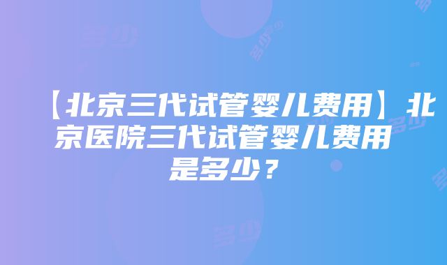 【北京三代试管婴儿费用】北京医院三代试管婴儿费用是多少？